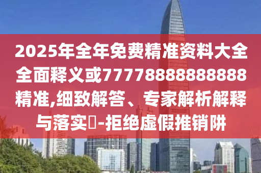 2025年全年免費精準資料大全全面釋義或77778888888888精準,細致解答、專家解析解釋與落實?-拒絕虛假推銷阱
