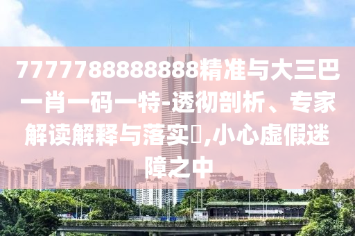 7777788888888精準與大三巴一肖一碼一特-透徹剖析、專家解讀解釋與落實?,小心虛假迷障之中