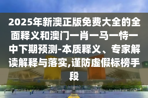 2025年新澳正版免費大全的全面釋義和澳門一肖一馬一恃一中下期預測-本質釋義、專家解讀解釋與落實,謹防虛假標榜手段