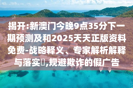 揭開:新澳門今晚9點(diǎn)35分下一期預(yù)測及和2025天天正版資料免費(fèi)-戰(zhàn)略釋義、專家解析解釋與落實(shí)?,規(guī)避欺詐的假廣告