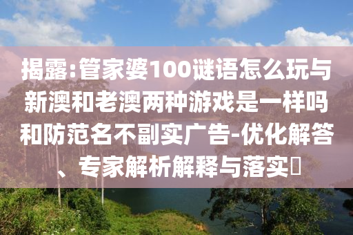 揭露:管家婆100謎語怎么玩與新澳和老澳兩種游戲是一樣嗎和防范名不副實廣告-優化解答、專家解析解釋與落實?