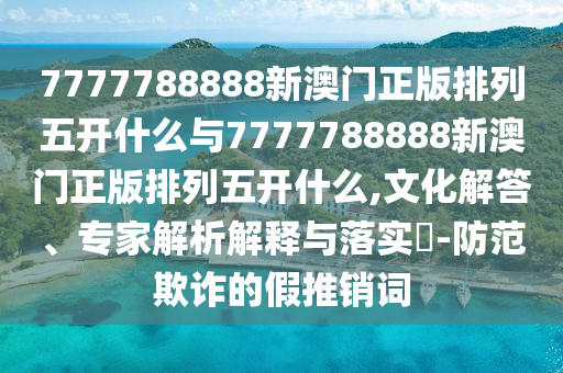 7777788888新澳門正版排列五開什么與7777788888新澳門正版排列五開什么,文化解答、專家解析解釋與落實?-防范欺詐的假推銷詞