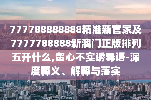 777788888888精準(zhǔn)新官家及7777788888新澳門正版排列五開什么,留心不實(shí)誘導(dǎo)語-深度釋義、解釋與落實(shí)