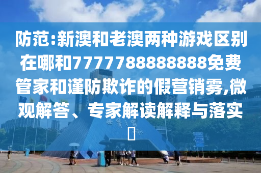 防范:新澳和老澳兩種游戲區別在哪和7777788888888免費管家和謹防欺詐的假營銷霧,微觀解答、專家解讀解釋與落實?