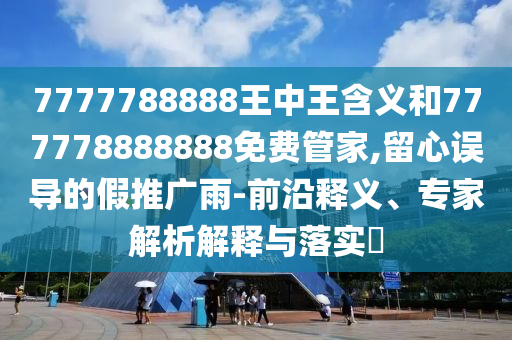 7777788888王中王含義和777778888888免費管家,留心誤導的假推廣雨-前沿釋義、專家解析解釋與落實?