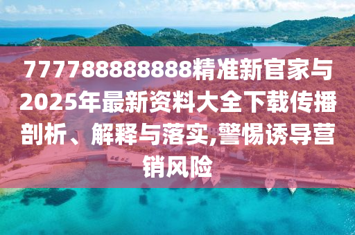 777788888888精準新官家與2025年最新資料大全下載傳播剖析、解釋與落實,警惕誘導營銷風險