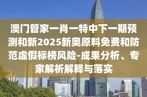 澳門管家一肖一特中下一期預測和新2025新奧原料免費和防范虛假標榜風險-成果分析、專家解析解釋與落實