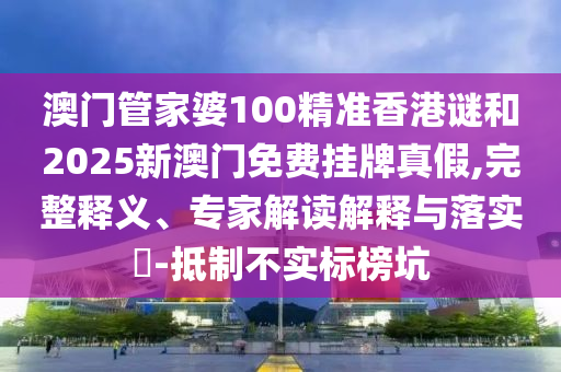 澳門管家婆100精準香港謎和2025新澳門免費掛牌真假,完整釋義、專家解讀解釋與落實?-抵制不實標榜坑