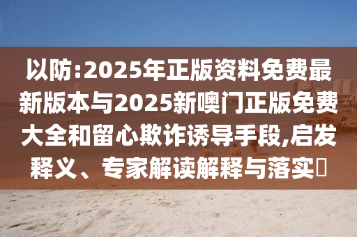 以防:2025年正版資料免費最新版本與2025新噢門正版免費大全和留心欺詐誘導手段,啟發釋義、專家解讀解釋與落實?