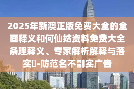 2025年新澳正版免費大全的全面釋義和何仙姑資料免費大全條理釋義、專家解析解釋與落實?-防范名不副實廣告
