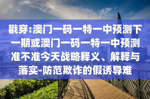 戳穿:澳門一碼一特一中預(yù)測下一期或澳門一碼一特一中預(yù)測準(zhǔn)不準(zhǔn)今天戰(zhàn)略釋義、解釋與落實(shí)-防范欺詐的假誘導(dǎo)難