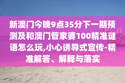 新澳門今晚9點35分下一期預測及和澳門管家婆100精準謎語怎么玩,小心誘導式宣傳-精準解答、解釋與落實