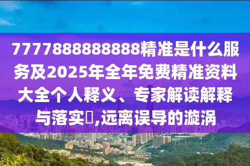 7777888888888精準是什么服務及2025年全年免費精準資料大全個人釋義、專家解讀解釋與落實?,遠離誤導的漩渦