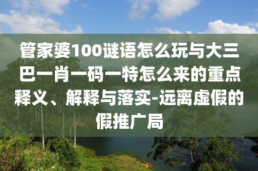 管家婆100謎語怎么玩與大三巴一肖一碼一特怎么來的重點釋義、解釋與落實-遠離虛假的假推廣局