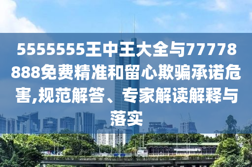 5555555王中王大全與77778888免費精準和留心欺騙承諾危害,規范解答、專家解讀解釋與落實