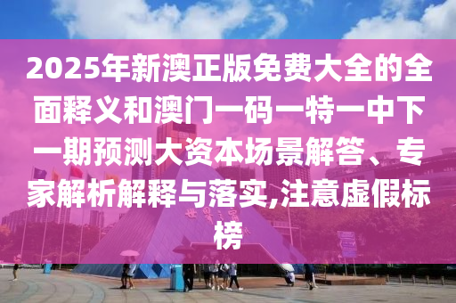 2025年新澳正版免費大全的全面釋義和澳門一碼一特一中下一期預測大資本場景解答、專家解析解釋與落實,注意虛假標榜