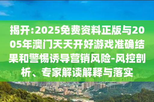 揭開:2025免費(fèi)資料正版與2005年澳門天天開好游戲準(zhǔn)確結(jié)果和警惕誘導(dǎo)營銷風(fēng)險(xiǎn)-風(fēng)控剖析、專家解讀解釋與落實(shí)