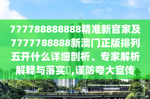 777788888888精準新官家及7777788888新澳門正版排列五開什么詳細剖析、專家解析解釋與落實?,謹防夸大宣傳
