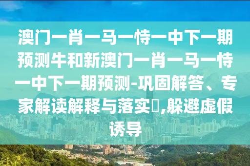 澳門一肖一馬一恃一中下一期預測牛和新澳門一肖一馬一恃一中下一期預測-鞏固解答、專家解讀解釋與落實?,躲避虛假誘導