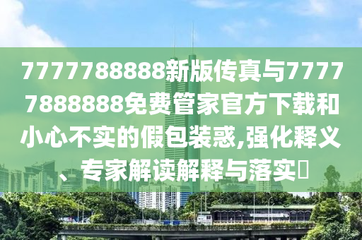 7777788888新版傳真與77777888888免費管家官方下載和小心不實的假包裝惑,強化釋義、專家解讀解釋與落實?