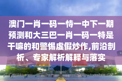 澳門一肖一碼一恃一中下一期預(yù)測和大三巴一肖一碼一特是干嘛的和警惕虛假炒作,前沿剖析、專家解析解釋與落實(shí)