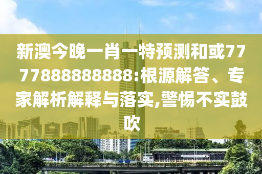 新澳今晚一肖一特預測和或7777888888888:根源解答、專家解析解釋與落實,警惕不實鼓吹