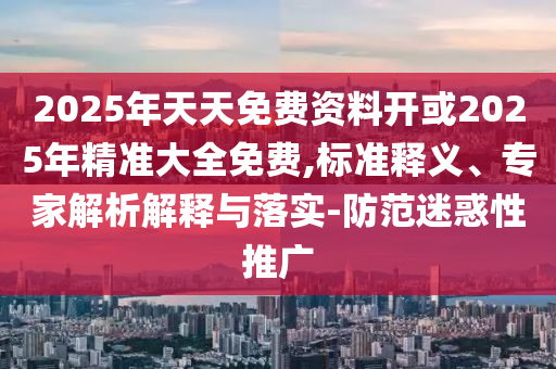 2025年天天免費資料開或2025年精準大全免費,標準釋義、專家解析解釋與落實-防范迷惑性推廣