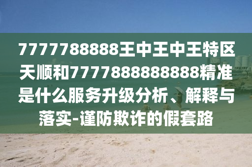 7777788888王中王中王特區(qū)天順和7777888888888精準(zhǔn)是什么服務(wù)升級(jí)分析、解釋與落實(shí)-謹(jǐn)防欺詐的假套路