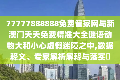 77777888888免費管家網(wǎng)與新澳門天天免費精準(zhǔn)大全謎語動物大和小心虛假迷障之中,數(shù)據(jù)釋義、專家解析解釋與落實?