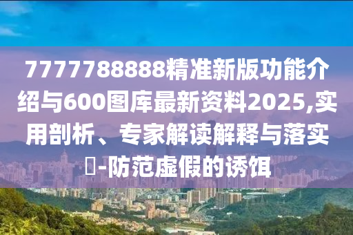 7777788888精準新版功能介紹與600圖庫最新資料2025,實用剖析、專家解讀解釋與落實?-防范虛假的誘餌