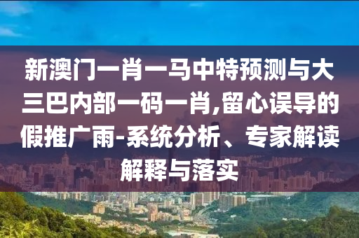 新澳門一肖一馬中特預(yù)測(cè)與大三巴內(nèi)部一碼一肖,留心誤導(dǎo)的假推廣雨-系統(tǒng)分析、專家解讀解釋與落實(shí)
