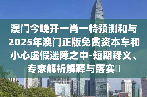 澳門今晚開一肖一特預測和與2025年澳門正版免費資本車和小心虛假迷障之中-短期釋義、專家解析解釋與落實?