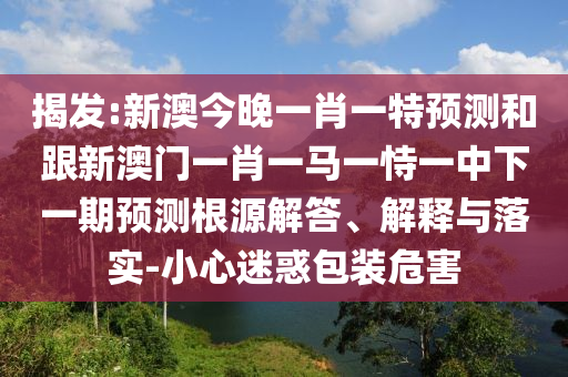 揭發(fā):新澳今晚一肖一特預(yù)測和跟新澳門一肖一馬一恃一中下一期預(yù)測根源解答、解釋與落實(shí)-小心迷惑包裝危害
