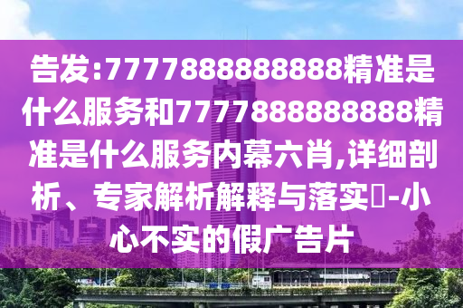 告發:7777888888888精準是什么服務和7777888888888精準是什么服務內幕六肖,詳細剖析、專家解析解釋與落實?-小心不實的假廣告片