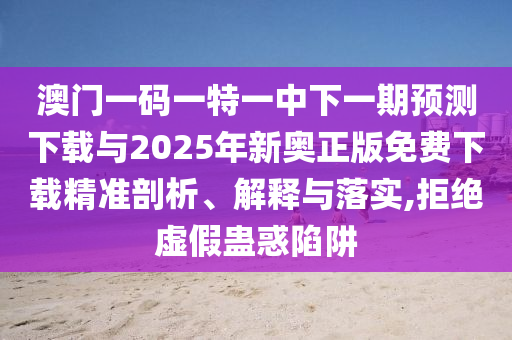 澳門一碼一特一中下一期預測下載與2025年新奧正版免費下載精準剖析、解釋與落實,拒絕虛假蠱惑陷阱