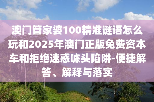 澳門管家婆100精準(zhǔn)謎語怎么玩和2025年澳門正版免費(fèi)資本車和拒絕迷惑噱頭陷阱-便捷解答、解釋與落實(shí)