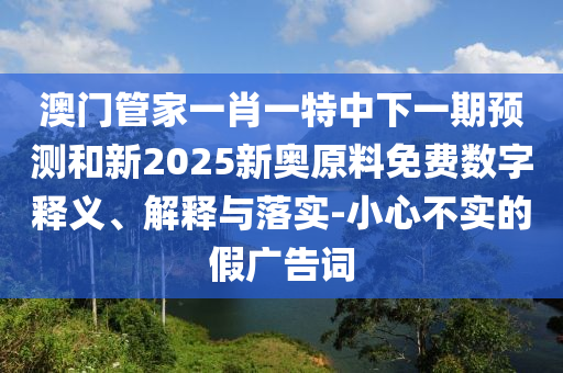 澳門管家一肖一特中下一期預測和新2025新奧原料免費數字釋義、解釋與落實-小心不實的假廣告詞