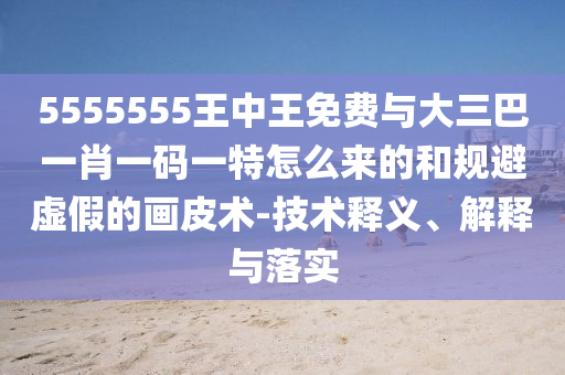 5555555王中王免費(fèi)與大三巴一肖一碼一特怎么來的和規(guī)避虛假的畫皮術(shù)-技術(shù)釋義、解釋與落實(shí)