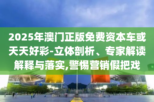 2025年澳門正版免費(fèi)資本車或天天好彩-立體剖析、專家解讀解釋與落實(shí),警惕營銷假把戲