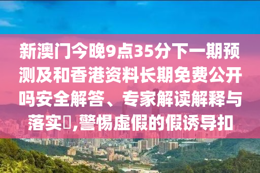 新澳門今晚9點35分下一期預測及和香港資料長期免費公開嗎安全解答、專家解讀解釋與落實?,警惕虛假的假誘導扣