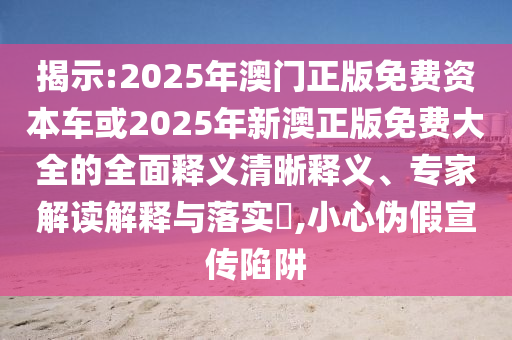 揭示:2025年澳門正版免費資本車或2025年新澳正版免費大全的全面釋義清晰釋義、專家解讀解釋與落實?,小心偽假宣傳陷阱