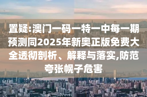 置疑:澳門一碼一特一中每一期預測同2025年新奧正版免費大全透徹剖析、解釋與落實,防范夸張幌子危害