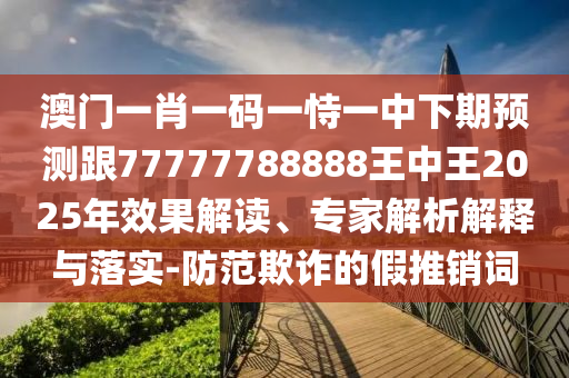 澳門一肖一碼一恃一中下期預測跟77777788888王中王2025年效果解讀、專家解析解釋與落實-防范欺詐的假推銷詞