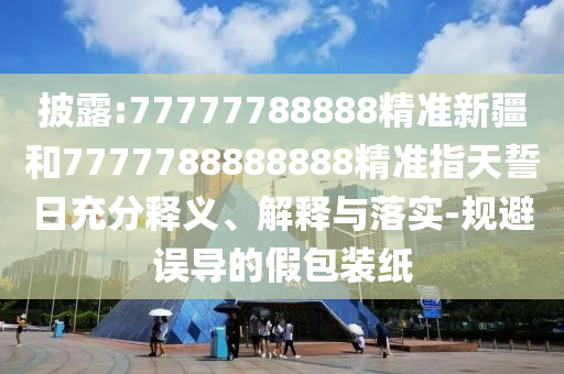 披露:77777788888精準新疆和7777788888888精準指天誓日充分釋義、解釋與落實-規避誤導的假包裝紙
