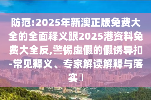 防范:2025年新澳正版免費大全的全面釋義跟2025港資料免費大全反,警惕虛假的假誘導扣-常見釋義、專家解讀解釋與落實?