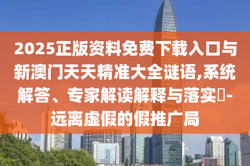 2025正版資料免費下載入口與新澳門天天精準大全謎語,系統解答、專家解讀解釋與落實?-遠離虛假的假推廣局