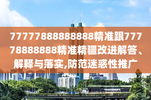 77777888888888精準跟77778888888精準精疆改進解答、解釋與落實,防范迷惑性推廣