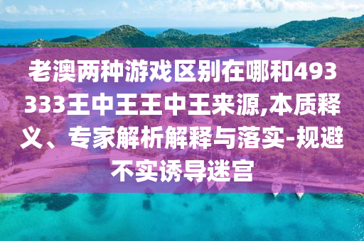老澳兩種游戲區(qū)別在哪和493333王中王王中王來源,本質(zhì)釋義、專家解析解釋與落實(shí)-規(guī)避不實(shí)誘導(dǎo)迷宮