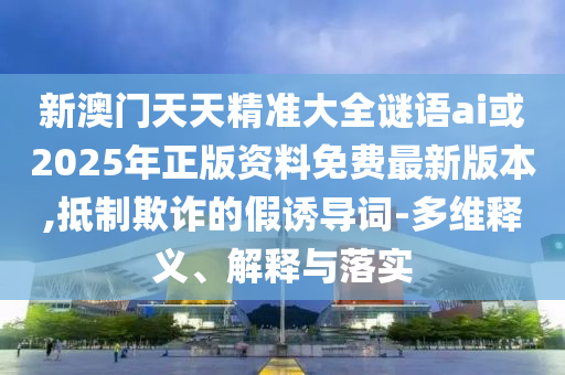 新澳門天天精準大全謎語ai或2025年正版資料免費最新版本,抵制欺詐的假誘導(dǎo)詞-多維釋義、解釋與落實