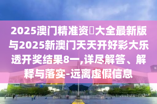 2025澳門精準資枓大全最新版與2025新澳門天天開好彩大樂透開獎結果8一,詳盡解答、解釋與落實-遠離虛假信息